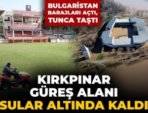 Bulgaristan barajları açtı, Tunca taştı: Kırkpınar güreş alanı sular altında kaldı